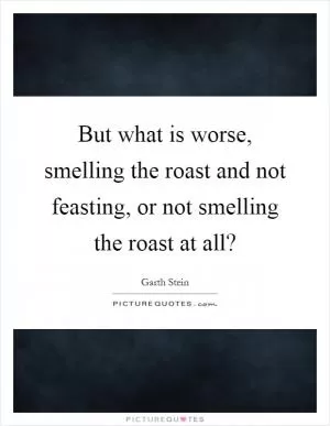 But what is worse, smelling the roast and not feasting, or not smelling the roast at all? Picture Quote #1