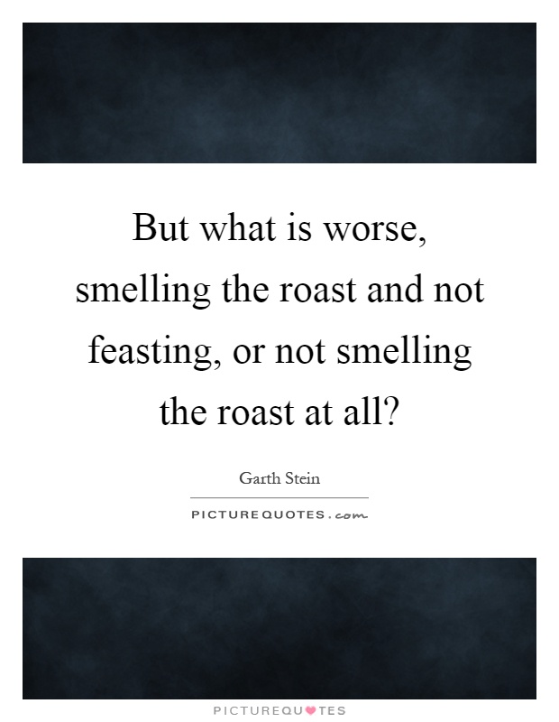 But what is worse, smelling the roast and not feasting, or not smelling the roast at all? Picture Quote #1