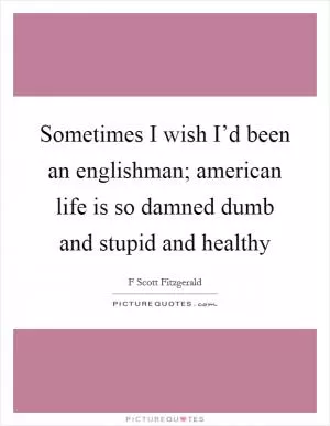 Sometimes I wish I’d been an englishman; american life is so damned dumb and stupid and healthy Picture Quote #1