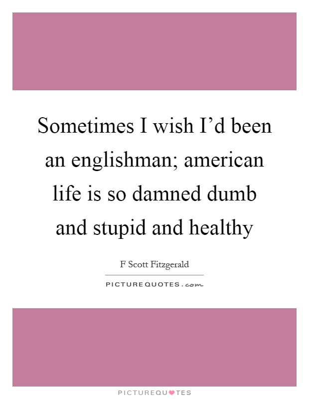 Sometimes I wish I'd been an englishman; american life is so damned dumb and stupid and healthy Picture Quote #1
