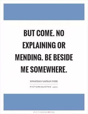 But come. No explaining or mending. Be beside me somewhere Picture Quote #1