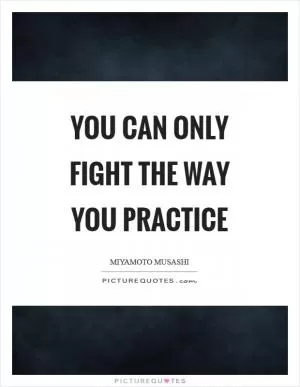 You can only fight the way you practice Picture Quote #1
