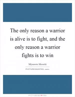 The only reason a warrior is alive is to fight, and the only reason a warrior fights is to win Picture Quote #1