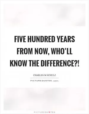 Five hundred years from now, who’ll know the difference?! Picture Quote #1
