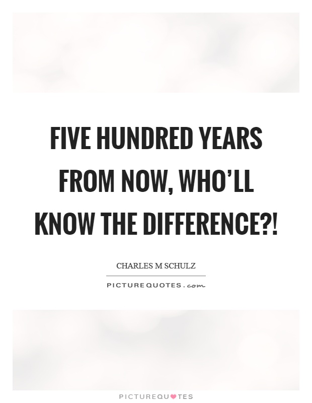 Five hundred years from now, who'll know the difference?! Picture Quote #1