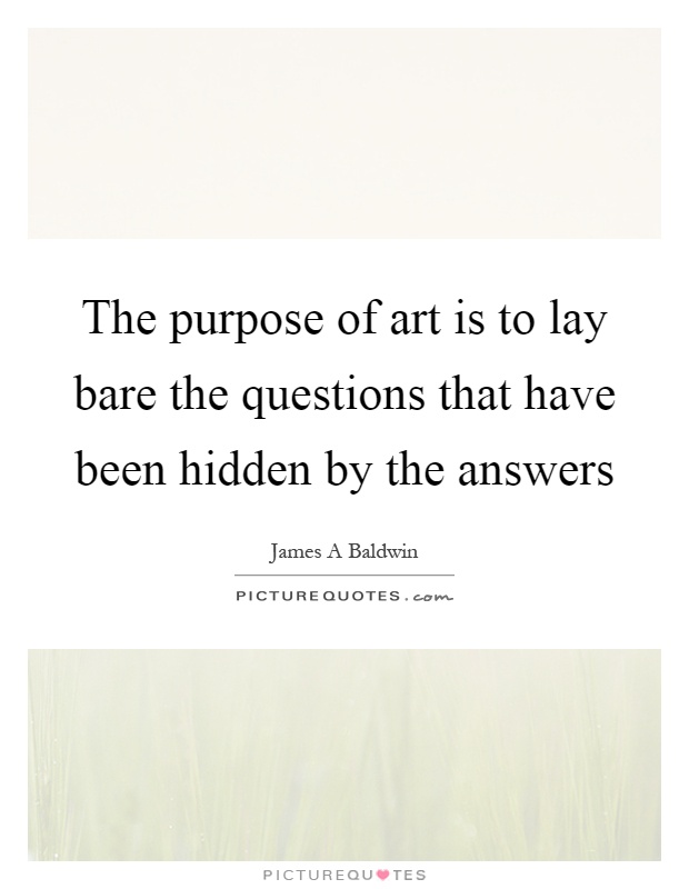The purpose of art is to lay bare the questions that have been hidden by the answers Picture Quote #1