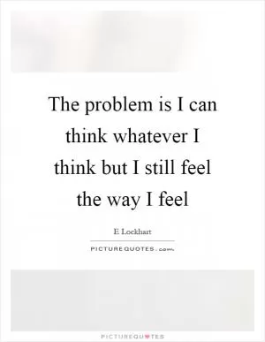 The problem is I can think whatever I think but I still feel the way I feel Picture Quote #1