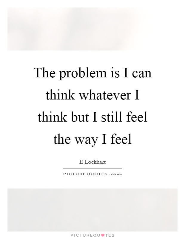 The problem is I can think whatever I think but I still feel the way I feel Picture Quote #1