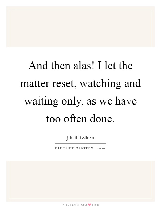 And then alas! I let the matter reset, watching and waiting only, as we have too often done Picture Quote #1