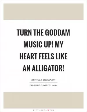 Turn the goddam music up! My heart feels like an alligator! Picture Quote #1