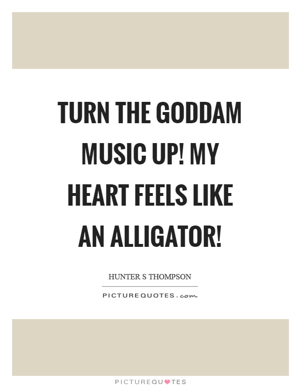 Turn the goddam music up! My heart feels like an alligator! Picture Quote #1