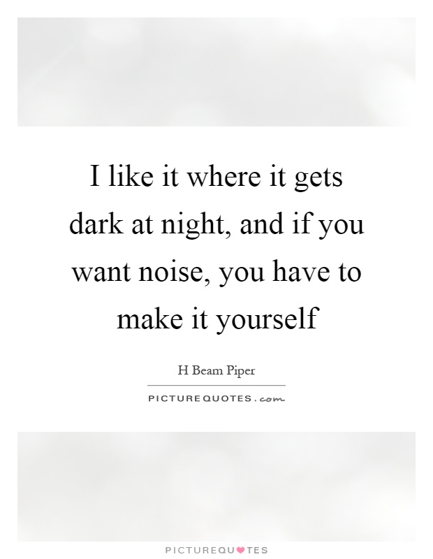 I like it where it gets dark at night, and if you want noise, you have to make it yourself Picture Quote #1