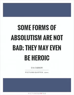 Some forms of absolutism are not bad; they may even be heroic Picture Quote #1
