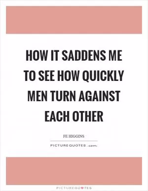 How it saddens me to see how quickly men turn against each other Picture Quote #1