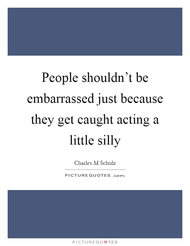 People shouldn't be embarrassed just because they get caught acting a little silly Picture Quote #1