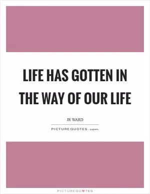 Life has gotten in the way of our life Picture Quote #1