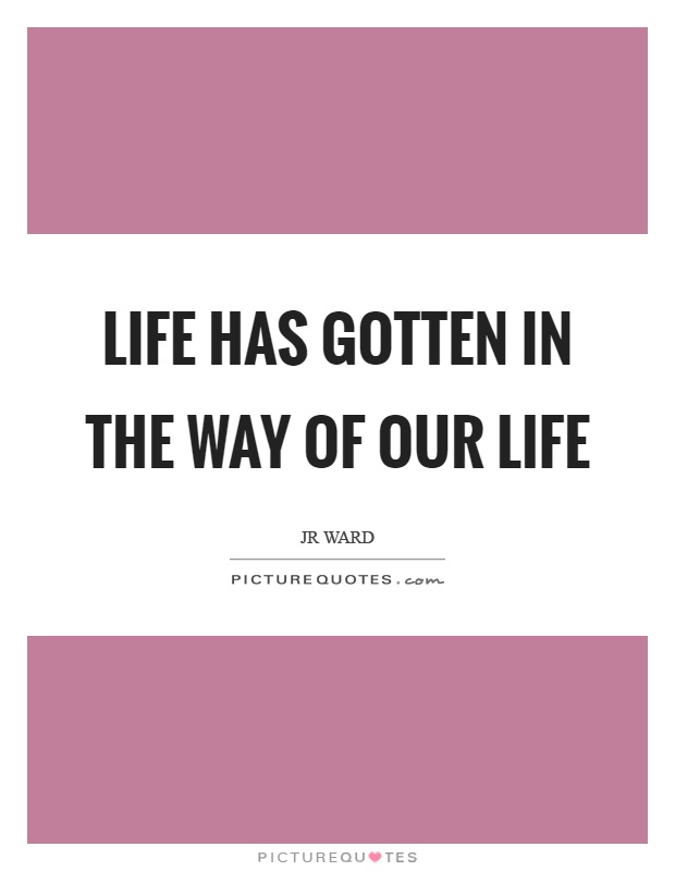 Life has gotten in the way of our life Picture Quote #1