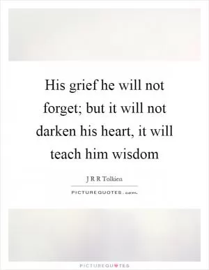 His grief he will not forget; but it will not darken his heart, it will teach him wisdom Picture Quote #1