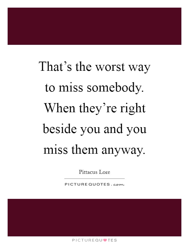That's the worst way to miss somebody. When they're right beside you and you miss them anyway Picture Quote #1