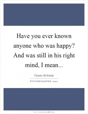 Have you ever known anyone who was happy? And was still in his right mind, I mean Picture Quote #1