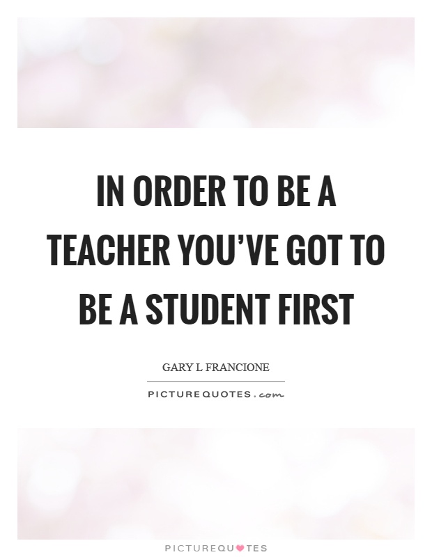 In order to be a teacher you've got to be a student first Picture Quote #1