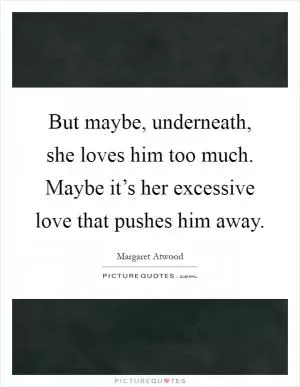 But maybe, underneath, she loves him too much. Maybe it’s her excessive love that pushes him away Picture Quote #1