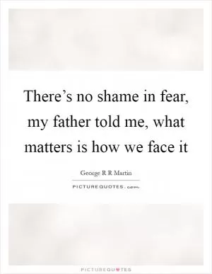 There’s no shame in fear, my father told me, what matters is how we face it Picture Quote #1