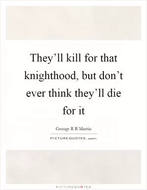 They’ll kill for that knighthood, but don’t ever think they’ll die for it Picture Quote #1
