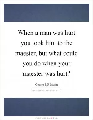 When a man was hurt you took him to the maester, but what could you do when your maester was hurt? Picture Quote #1