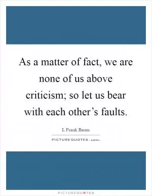 As a matter of fact, we are none of us above criticism; so let us bear with each other’s faults Picture Quote #1
