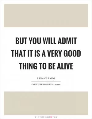 But you will admit that it is a very good thing to be alive Picture Quote #1