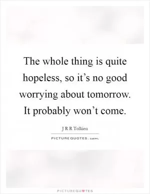 The whole thing is quite hopeless, so it’s no good worrying about tomorrow. It probably won’t come Picture Quote #1