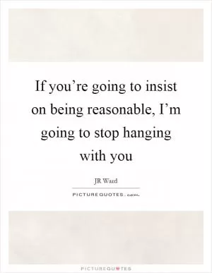 If you’re going to insist on being reasonable, I’m going to stop hanging with you Picture Quote #1