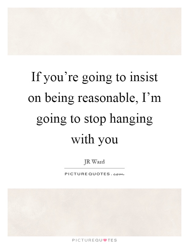 If you're going to insist on being reasonable, I'm going to stop hanging with you Picture Quote #1