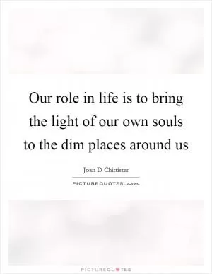 Our role in life is to bring the light of our own souls to the dim places around us Picture Quote #1