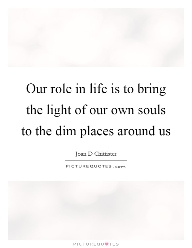 Our role in life is to bring the light of our own souls to the dim places around us Picture Quote #1