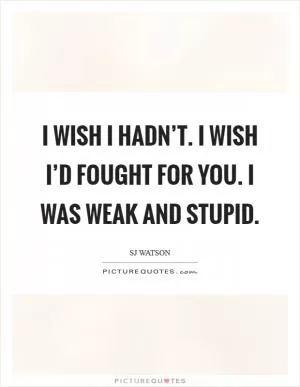 I wish I hadn’t. I wish I’d fought for you. I was weak and stupid Picture Quote #1