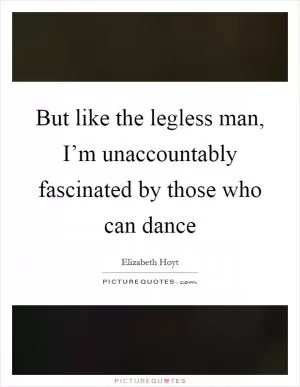 But like the legless man, I’m unaccountably fascinated by those who can dance Picture Quote #1