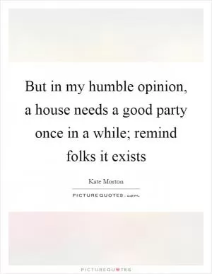 But in my humble opinion, a house needs a good party once in a while; remind folks it exists Picture Quote #1