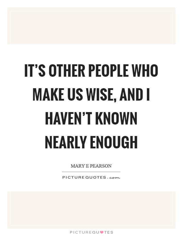 It's other people who make us wise, and I haven't known nearly enough Picture Quote #1