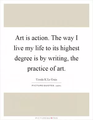 Art is action. The way I live my life to its highest degree is by writing, the practice of art Picture Quote #1