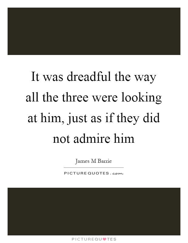 It was dreadful the way all the three were looking at him, just as if they did not admire him Picture Quote #1