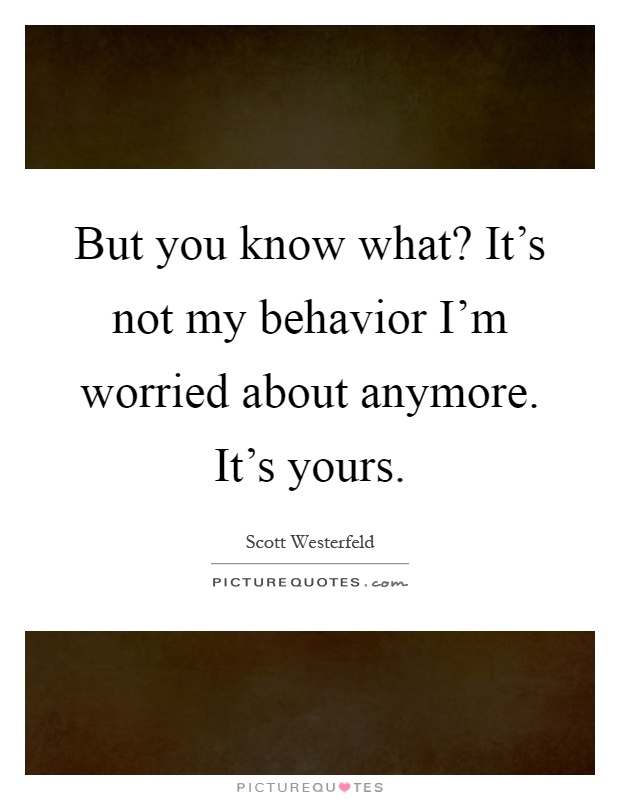 But you know what? It's not my behavior I'm worried about anymore. It's yours Picture Quote #1