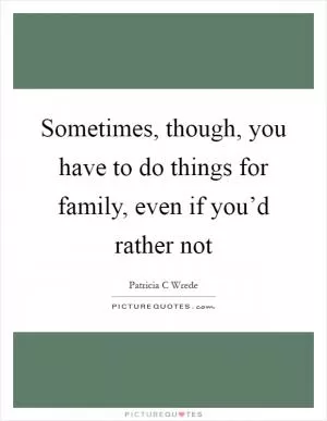 Sometimes, though, you have to do things for family, even if you’d rather not Picture Quote #1