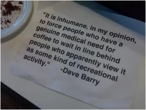 It is inhumane, in my opinion, to force people who have a genuine medical need for coffee to wait in line behind people who apparently view it as some kind of recreational activity Picture Quote #1