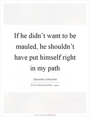 If he didn’t want to be mauled, he shouldn’t have put himself right in my path Picture Quote #1