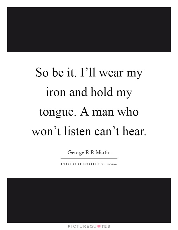 So be it. I'll wear my iron and hold my tongue. A man who won't listen can't hear Picture Quote #1