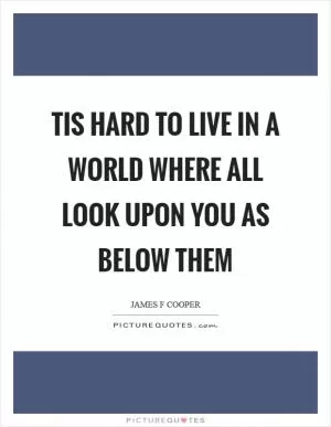 Tis hard to live in a world where all look upon you as below them Picture Quote #1