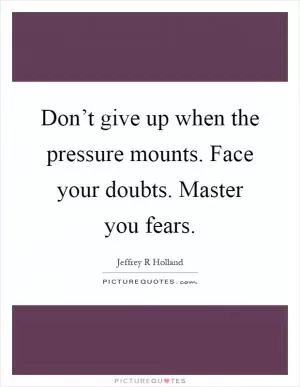 Don’t give up when the pressure mounts. Face your doubts. Master you fears Picture Quote #1