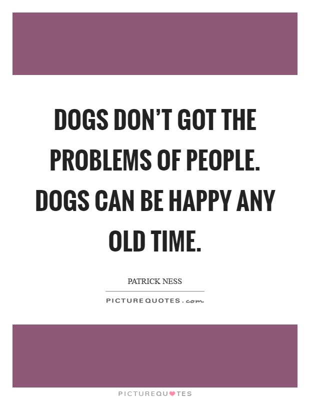 Dogs don't got the problems of people. Dogs can be happy any old time Picture Quote #1